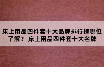 床上用品四件套十大品牌排行榜哪位了解？ 床上用品四件套十大名牌